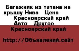 Багажник из титана на крышу Нива › Цена ­ 3 800 - Красноярский край Авто » Другое   . Красноярский край